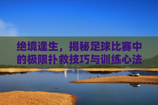 绝境逢生，揭秘足球比赛中的极限扑救技巧与训练心法