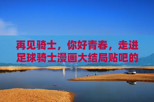 再见骑士，你好青春，走进足球骑士漫画大结局贴吧的热烈讨论