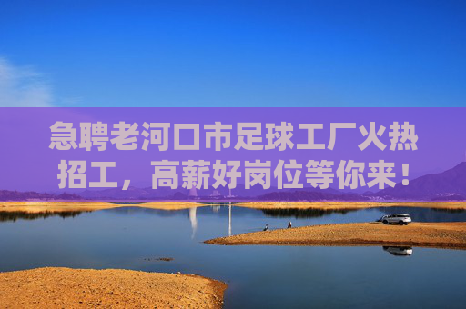 急聘老河口市足球工厂火热招工，高薪好岗位等你来！