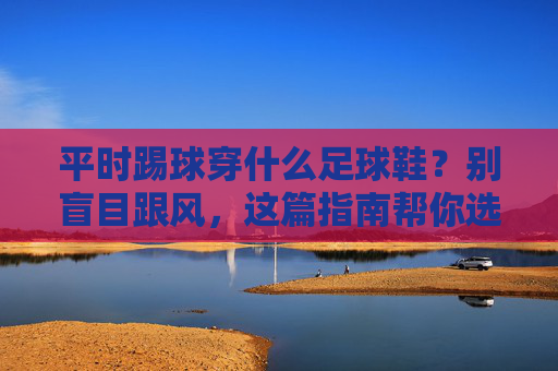 平时踢球穿什么足球鞋？别盲目跟风，这篇指南帮你选对装备