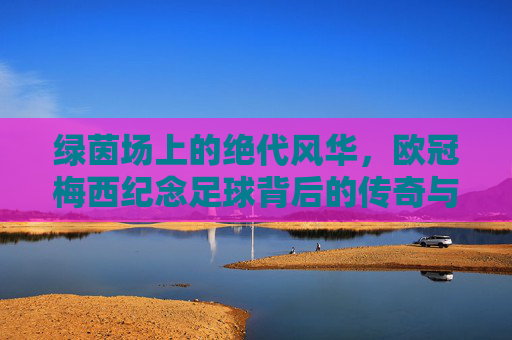 绿茵场上的绝代风华，欧冠梅西纪念足球背后的传奇与梦想
