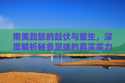 南美劲旅的起伏与重生，深度解析秘鲁足球的真实实力