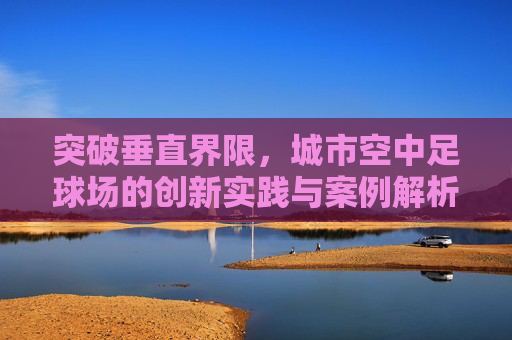 突破垂直界限，城市空中足球场的创新实践与案例解析