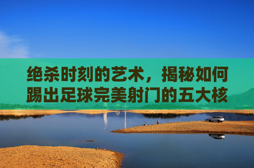 绝杀时刻的艺术，揭秘如何踢出足球完美射门的五大核心要素