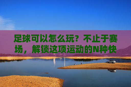 足球可以怎么玩？不止于赛场，解锁这项运动的N种快乐