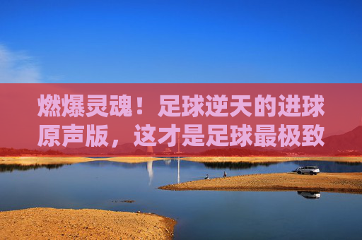 燃爆灵魂！足球逆天的进球原声版，这才是足球最极致的浪漫