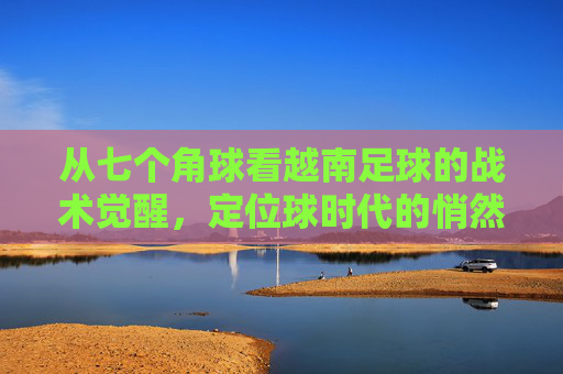 从七个角球看越南足球的战术觉醒，定位球时代的悄然来临