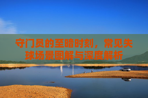 守门员的至暗时刻,常见失球场景图解与深度解析