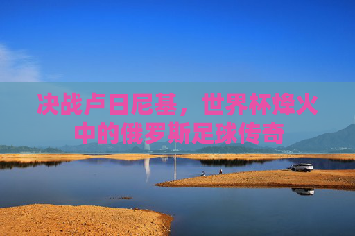 决战卢日尼基，世界杯烽火中的俄罗斯足球传奇