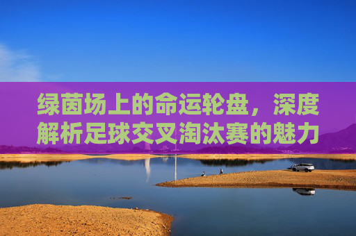 绿茵场上的命运轮盘，深度解析足球交叉淘汰赛的魅力