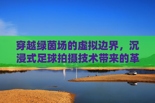 穿越绿茵场的虚拟边界，沉浸式足球拍摄技术带来的革命性变革
