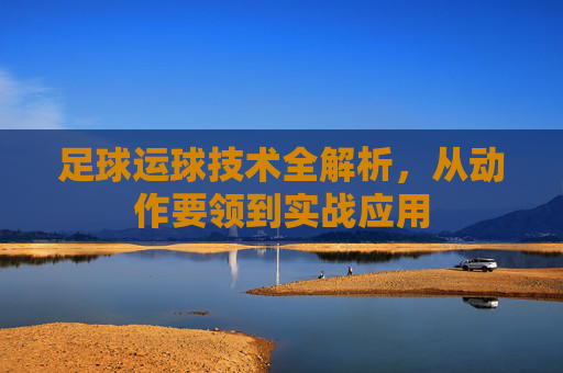 足球运球技术全解析，从动作要领到实战应用