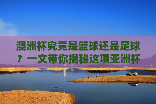 澳洲杯究竟是篮球还是足球？一文带你揭秘这项亚洲杯赛事