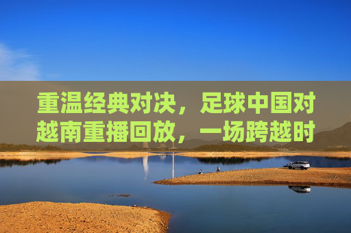 重温经典对决，足球中国对越南重播回放，一场跨越时空的遗憾与反思