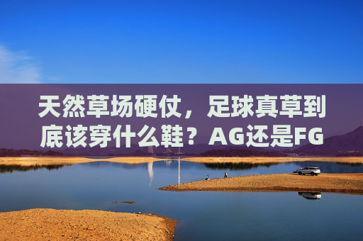 天然草场硬仗，足球真草到底该穿什么鞋？AG还是FG全解析