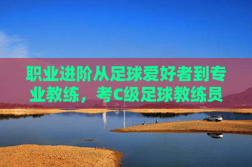 职业进阶从足球爱好者到专业教练,考C级足球教练员证书全指南