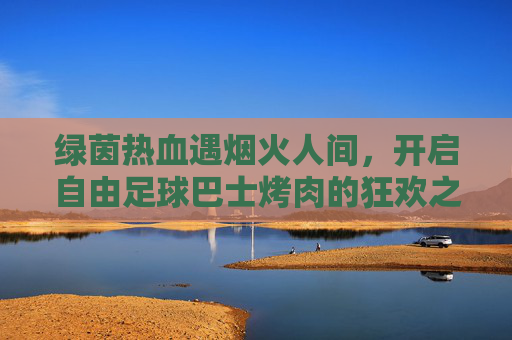 绿茵热血遇烟火人间,开启自由足球巴士烤肉的狂欢之旅