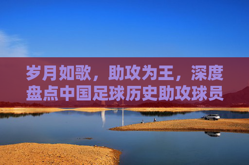 岁月如歌,助攻为王,深度盘点中国足球历史助攻球员排名
