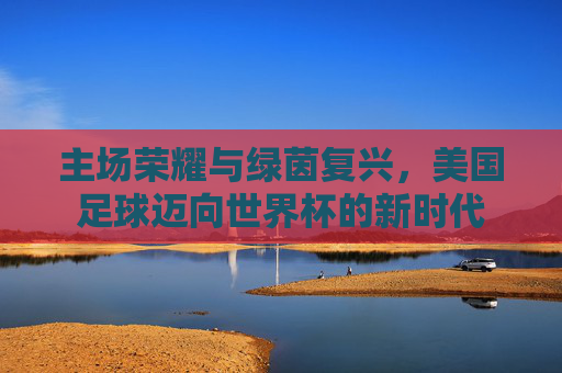 主场荣耀与绿茵复兴，美国足球迈向世界杯的新时代