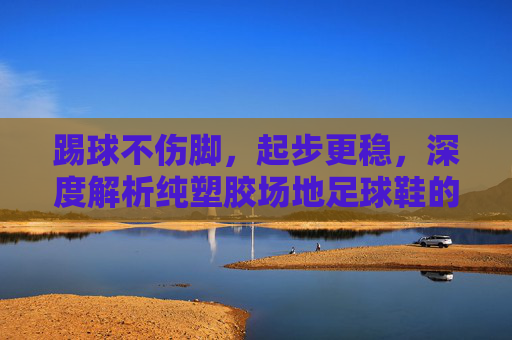 踢球不伤脚，起步更稳，深度解析纯塑胶场地足球鞋的选择与实战体验