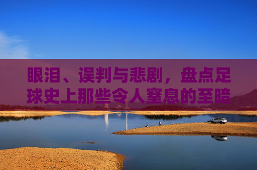眼泪、误判与悲剧，盘点足球史上那些令人窒息的至暗时刻