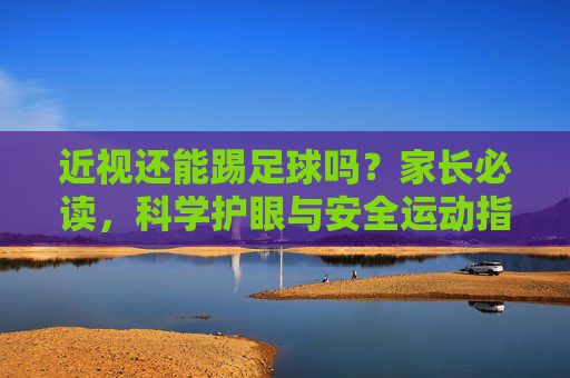 近视还能踢足球吗?家长必读,科学护眼与安全运动指南