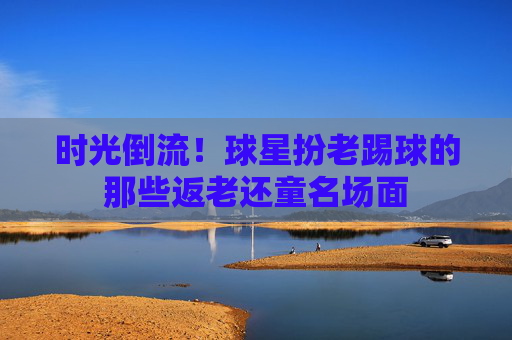时光倒流!球星扮老踢球的那些返老还童名场面