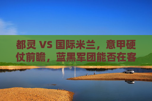 都灵 VS 国际米兰,意甲硬仗前瞻,蓝黑军团能否在客场啃下硬骨头?