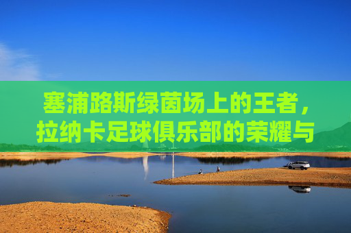 塞浦路斯绿茵场上的王者,拉纳卡足球俱乐部的荣耀与坚守