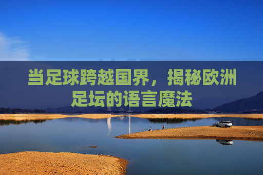 当足球跨越国界,揭秘欧洲足坛的语言魔法