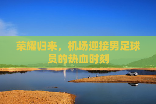 荣耀归来，机场迎接男足球员的热血时刻
