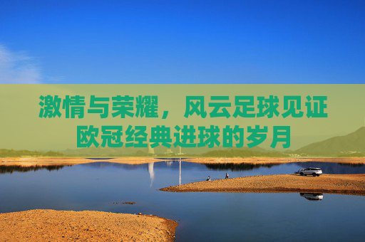 激情与荣耀，风云足球见证欧冠经典进球的岁月