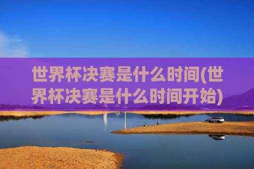 世界杯决赛是什么时间(世界杯决赛是什么时间开始)