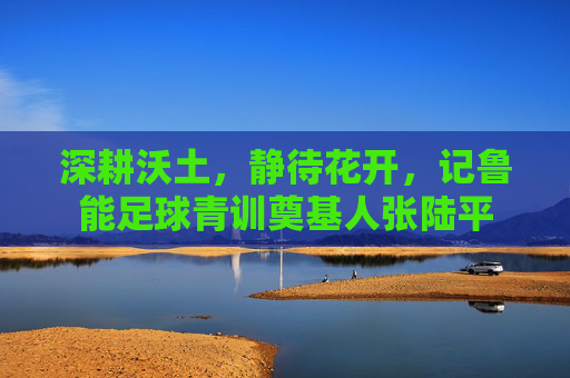 深耕沃土，静待花开，记鲁能足球青训奠基人张陆平
