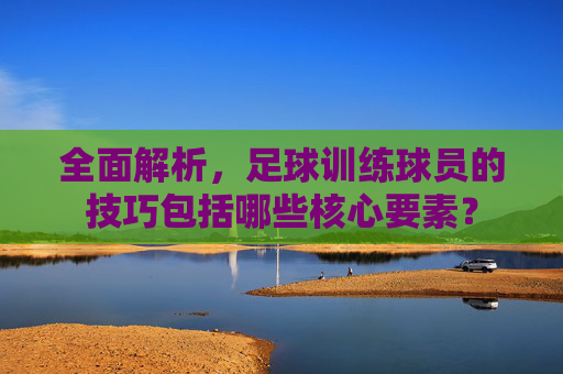 全面解析，足球训练球员的技巧包括哪些核心要素？