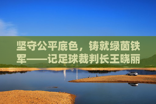坚守公平底色,铸就绿茵铁军——记足球裁判长王晓丽
