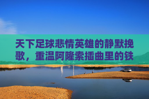 天下足球悲情英雄的静默挽歌,重温阿隆索插曲里的铁血柔情