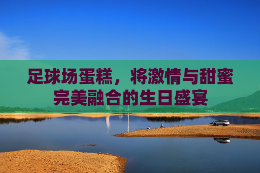 足球场蛋糕,将激情与甜蜜完美融合的生日盛宴
