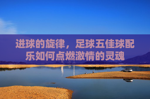 进球的旋律,足球五佳球配乐如何点燃激情的灵魂