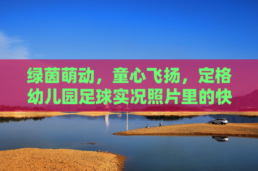 绿茵萌动,童心飞扬,定格幼儿园足球实况照片里的快乐童年