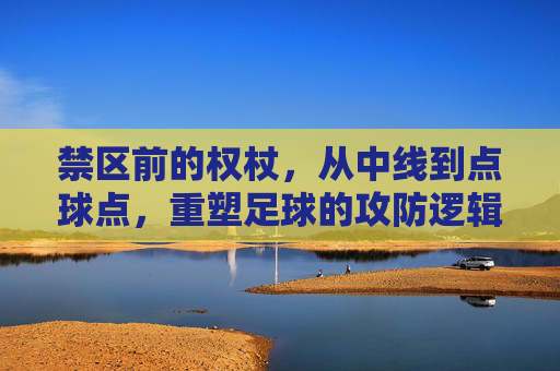 禁区前的权杖,从中线到点球点,重塑足球的攻防逻辑