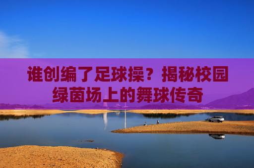 谁创编了足球操?揭秘校园绿茵场上的舞球传奇