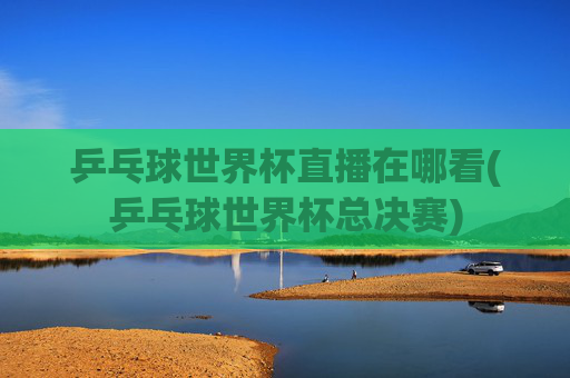 乒乓球世界杯直播在哪看(乒乓球世界杯总决赛)