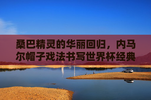 桑巴精灵的华丽回归,内马尔帽子戏法书写世界杯经典