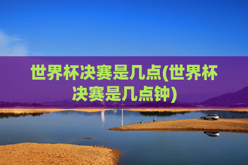 世界杯决赛是几点(世界杯决赛是几点钟)