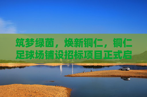 筑梦绿茵,焕新铜仁,铜仁足球场铺设招标项目正式启动