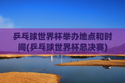 乒乓球世界杯举办地点和时间(乒乓球世界杯总决赛)