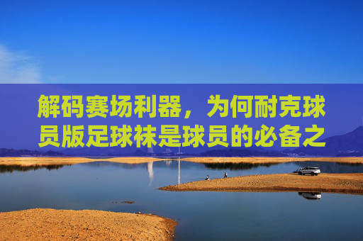 解码赛场利器,为何耐克球员版足球袜是球员的必备之选?