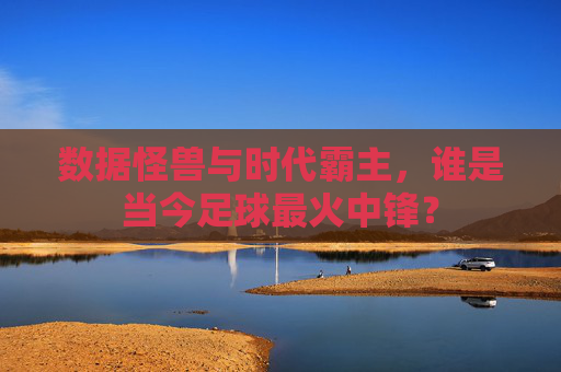 数据怪兽与时代霸主,谁是当今足球最火中锋?