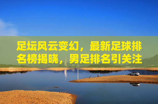 足坛风云变幻,最新足球排名榜揭晓,男足排名引关注